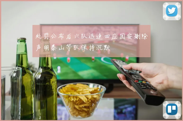 处罚公布后六队迅速回应国安删除声明泰山等队保持沉默
