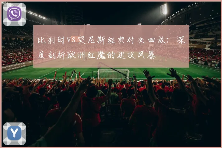 比利时vs突尼斯经典对决回放：深度剖析欧洲红魔的进攻风暴